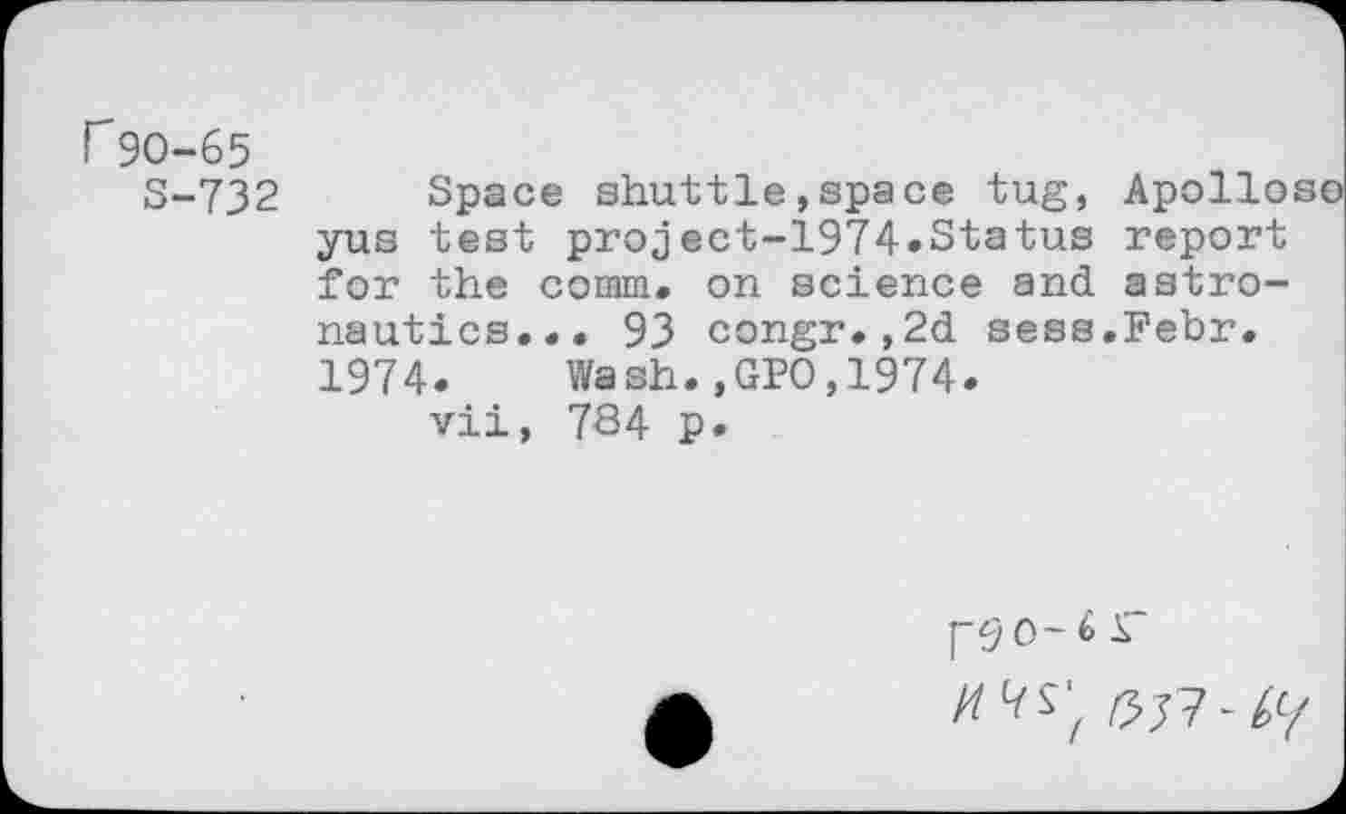 ﻿r90-65
S-732 Space shuttle,space tug, Apolloso yus test project-1974.Status report for the comm» on science and astronautics... 93 congr.,2d sess.Febr. 1974. Wash.,GPO,1974.
vii, 784 p.
J"90-6 r